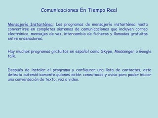 Comunicaciones En Tiempo Real
Mensajería Instantánea: Los programas de mensajería instantánea hasta
convertirse en completos sistemas de comunicaciones que incluyen correo
electrónico, mensajes de voz, intercambio de ficheros y llamadas gratuitas
entre ordenadores.
Hay muchos programas gratuitos en español como Skype, Messenger o Google
talk.
Después de instalar el programa y configurar una lista de contactos, este
detecta automáticamente quienes están conectados y avisa para poder iniciar
una conversación de texto, voz o video.
 