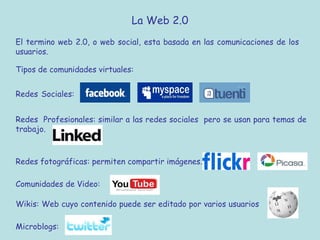 La Web 2.0
El termino web 2.0, o web social, esta basada en las comunicaciones de los
usuarios.
Tipos de comunidades virtuales:
Redes Sociales:
Redes Profesionales: similar a las redes sociales pero se usan para temas de
trabajo.
Redes fotográficas: permiten compartir imágenes.
Comunidades de Video:
Wikis: Web cuyo contenido puede ser editado por varios usuarios
Microblogs:
 
