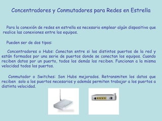 Concentradores y Conmutadores para Redes en Estrella
Para la conexión de redes en estrella es necesario emplear algún dispositivo que
realice las conexiones entre los equipos.
Pueden ser de dos tipos:
Concentradores o Hubs: Conectan entre si los distintos puertos de la red y
están formados por una serie de puertos donde se conectan los equipos. Cuando
reciben datos por un puerto, todos los demás los reciben. Funcionan a la misma
velocidad todos los puertos.
Conmutador o Switches: Son Hubs mejorados. Retransmiten los datos que
reciben solo a los puertos necesarios y además permiten trabajar a los puertos a
distinta velocidad.
 