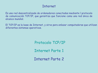 Protocolo TCP/IP
Internet
Es una red descentralizada de ordenadores conectados mediante l protocolo
de comunicación TCP/IP, que garantiza que funcione como una red única de
alcance mundial.
El TCP/IP es la base de Internet, y sirve para enlazar computadoras que utilizan
diferentes sistemas operativos.
Internet Parte 1
Internet Parte 2
 
