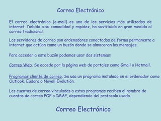 Correo Electrónico
Correo Electrónico
El correo electrónico (e-mail) es uno de los servicios más utilizados de
internet. Debido a su comodidad y rapidez, ha sustituido en gran medida al
correo tradicional.
Los servidores de correo son ordenadores conectados de forma permanente a
internet que actúan como un buzón donde se almacenan los mensajes.
Para acceder a este buzón podemos usar dos sistemas:
Correo Web. Se accede por la página web de portales como Gmail o Hotmail.
Programas cliente de correo. Se usa un programa instalado en el ordenador como
Outlook, Eudora o Novell Evolutión.
Las cuentas de correo vinculadas a estos programas reciben el nombre de
cuentas de correo POP o IMAP, dependiendo del protocolo usado.
 