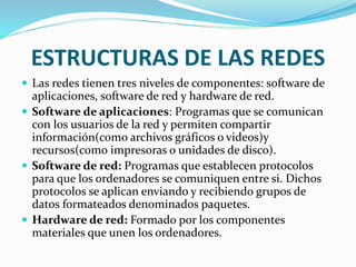 ESTRUCTURAS DE LAS REDES
 Las redes tienen tres niveles de componentes: software de
aplicaciones, software de red y hardware de red.
 Software de aplicaciones: Programas que se comunican
con los usuarios de la red y permiten compartir
información(como archivos gráficos o videos)y
recursos(como impresoras o unidades de disco).
 Software de red: Programas que establecen protocolos
para que los ordenadores se comuniquen entre si. Dichos
protocolos se aplican enviando y recibiendo grupos de
datos formateados denominados paquetes.
 Hardware de red: Formado por los componentes
materiales que unen los ordenadores.
 