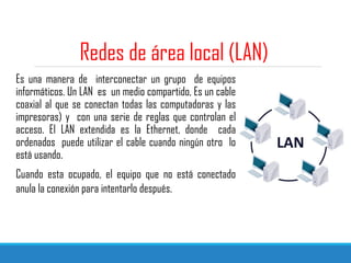 Redes de área local (LAN)
Es una manera de interconectar un grupo de equipos
informáticos. Un LAN es un medio compartido, Es un cable
coaxial al que se conectan todas las computadoras y las
impresoras) y con una serie de reglas que controlan el
acceso. El LAN extendida es la Ethernet, donde cada
ordenados puede utilizar el cable cuando ningún otro lo
está usando.
Cuando esta ocupado, el equipo que no está conectado
anula la conexión para intentarlo después.
 