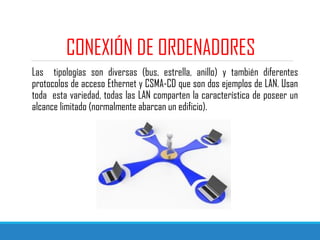 CONEXIÓN DE ORDENADORES
Las tipologías son diversas (bus, estrella, anillo) y también diferentes
protocolos de acceso Ethernet y CSMA-CD que son dos ejemplos de LAN. Usan
toda esta variedad, todas las LAN comparten la característica de poseer un
alcance limitado (normalmente abarcan un edificio).
 