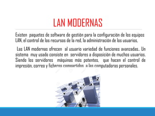 LAN MODERNAS
Existen paquetes de software de gestión para la configuración de los equipos
LAN, el control de los recursos de la red, la administración de los usuarios,
Las LAN modernas ofrecen al usuario variedad de funciones avanzadas.. Un
sistema muy usado consiste en servidores a disposición de muchos usuarios.
Siendo los servidores máquinas más potentes, que hacen el control de
impresión, correo y ficheros compartidos a las computadoras personales.
 