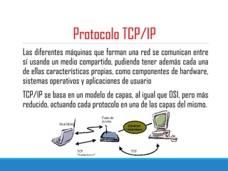 Protocolo TCP/IP
Las diferentes máquinas que forman una red se comunican entre
sí usando un medio compartido, pudiendo tener además cada una
de ellas características propias, como componentes de hardware,
sistemas operativos y aplicaciones de usuario
TCP/IP se basa en un modelo de capas, al igual que OSI, pero más
reducido, actuando cada protocolo en una de las capas del mismo.
 