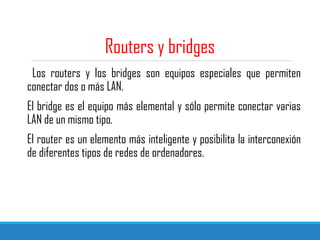 Routers y bridges
Los routers y los bridges son equipos especiales que permiten
conectar dos o más LAN.
El bridge es el equipo más elemental y sólo permite conectar varias
LAN de un mismo tipo.
El router es un elemento más inteligente y posibilita la interconexión
de diferentes tipos de redes de ordenadores.
 