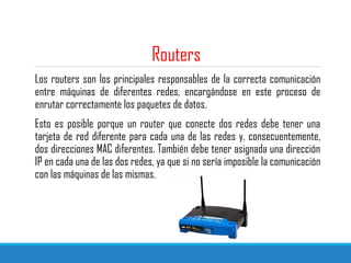 Routers
Los routers son los principales responsables de la correcta comunicación
entre máquinas de diferentes redes, encargándose en este proceso de
enrutar correctamente los paquetes de datos.
Esto es posible porque un router que conecte dos redes debe tener una
tarjeta de red diferente para cada una de las redes y, consecuentemente,
dos direcciones MAC diferentes. También debe tener asignada una dirección
IP en cada una de las dos redes, ya que si no sería imposible la comunicación
con las máquinas de las mismas.
 
