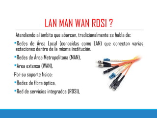 LAN MAN WAN RDSI ?
Atendiendo al ámbito que abarcan, tradicionalmente se habla de:
Redes de Área Local (conocidas como LAN) que conectan varias
estaciones dentro de la misma institución,
Redes de Área Metropolitana (MAN),
Area extensa (WAN),
Por su soporte físico:
Redes de fibra óptica,
Red de servicios integrados (RDSI),
 