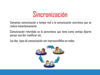 Sincronización
Llamamos comunicación a tiempo real a la comunicación sincrónica que se
realiza instantáneamente
Comunicación retardada es la asincrónica que tiene como ventaja dejarte
pensar escribir modificar etc.
Los dos tipos de comunicación son imprescindibles en redes.
 