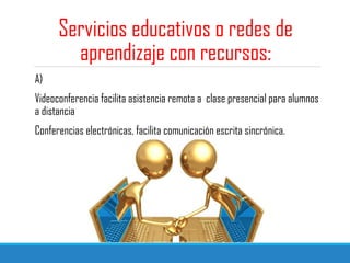 Servicios educativos o redes de
aprendizaje con recursos:
A)
Videoconferencia facilita asistencia remota a clase presencial para alumnos
a distancia
Conferencias electrónicas, facilita comunicación escrita sincrónica.
 