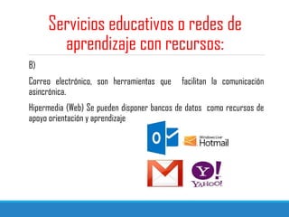 Servicios educativos o redes de
aprendizaje con recursos:
B)
Correo electrónico, son herramientas que facilitan la comunicación
asincrónica.
Hipermedia (Web) Se pueden disponer bancos de datos como recursos de
apoyo orientación y aprendizaje
 