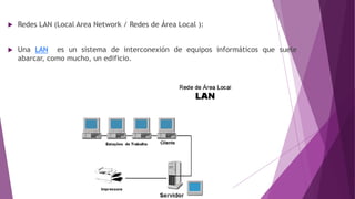  Redes LAN (Local Area Network / Redes de Área Local ):
 Una LAN es un sistema de interconexión de equipos informáticos que suele
abarcar, como mucho, un edificio.
 