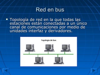 Red en busRed en bus
 Topología de red en la que todas lasTopología de red en la que todas las
estaciones están conectadas a un únicoestaciones están conectadas a un único
canal de comunicaciones por medio decanal de comunicaciones por medio de
unidades interfaz y derivadores.unidades interfaz y derivadores.
 