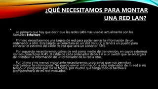 ¿QUÉ NECESITAMOS PARA MONTAR
UNA RED LAN?
•
Lo primero que hay que decir que las redes LAN mas usadas actualmente son las
llamadas Ethernet.
Primero necesitaremos una tarjeta de red para poder enviar la información de un
ordenador a otro. Esta tarjeta se conectará en un slot (ranura) y tendrá un puerto para
conectar el extremo del cable de red que será un conector RJ45.
Por supuesto necesitaremos cables de red como medio de transmisión, en cuyos extremos
irán los conectores RJ45. El cable de cada ordenador deberá ir a un switch que se encargará
de distribuir la información de un ordenador de la red a otro.
Por último y no menos importante necesitaremos programas que nos permitan
intercambiar la información. No puedo enviar información a otro ordenador de mi red si no
tengo un programa que me lo facilite, por mucho que tenga todo el hardware
(componentes) de mi red instalados.
 