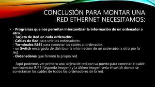 CONCLUSIÓN PARA MONTAR UNA
RED ETHERNET NECESITAMOS:
• - Programas que nos permitan intercambiar la información de un ordenador a
otro.
- Tarjeta de Red en cada ordenador.
- Cables de Red para unir los ordenadores.
- Terminales RJ45 para conectar los cables al ordenador.
- un Switch encargado de distribuir la información de un ordenador a otro por la
red.
- Ordenadores que formen la propia red.
Aquí podemos ver primero una tarjeta de red con su puerto para conectar el cable
con conector RJ45 (segunda imagen) y la última imagen sería el switch donde se
conectarían los cables de todos los ordenadores de la red.
 