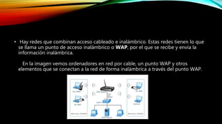• Hay redes que combinan acceso cableado e inalámbrico. Estas redes tienen lo que
se llama un punto de acceso inalámbrico o WAP, por el que se recibe y envía la
información inalámbrica.
En la imagen vemos ordenadores en red por cable, un punto WAP y otros
elementos que se conectan a la red de forma inalámbrica a través del punto WAP.
 
