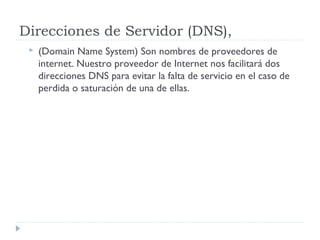 Direcciones de Servidor (DNS),
 (Domain Name System) Son nombres de proveedores de
internet. Nuestro proveedor de Internet nos facilitará dos
direcciones DNS para evitar la falta de servicio en el caso de
perdida o saturación de una de ellas.
 