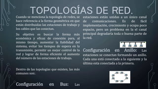 TOPOLOGÍAS DE RED.Cuando se menciona la topología de redes, se
hace referencia a la forma geométrica en que
están distribuidas las estaciones de trabajo y
los cables que las conectan.
Su objetivo es buscar la forma más
económica y eficaz de conexión para, al
mismo tiempo, aumentar la fiabilidad del
sistema, evitar los tiempos de espera en la
transmisión, permitir un mejor control de la
red y lograr de forma eficiente el aumento
del número de las estaciones de trabajo.
Dentro de las topologías que existen, las más
comunes son:.
Configuración en Bus: Las
estaciones están unidas a un único canal
de comunicaciones. Es de fácil
implementación, crecimiento y ocupa poco
espacio, pero un problema en la el canal
principal degradaría toda o buena parte de
la red.
Configuración en Anillo: Las
estaciones se conectan formando un anillo.
Cada una está conectada a la siguiente y la
última esta conectada a la primera.
 