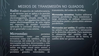 MEDIOS DE TRANSMISIÓN NO GUIADOS
Radio: El espectro de radiofrecuencia,
es un término que se aplica a la porción
menos energética del espectro
electromagnético, situada entre los 3
hercios (Hz) y 300 gigahercios (GHz) Las
ondas electromagnéticas de esta región
del espectro, se pueden transmitir
aplicando la corriente alterna originada
en un generador a una antena.
Microondas: permiten
transmisiones tanto con antenas
terrestres como con satélites. Dada sus
frecuencias, del orden de 1 a 10 Ghz, las
microondas son muy direccionales y sólo
se pueden emplear en situaciones en que
existe una línea visual entre emisor y
receptor. Los enlaces de microondas
permiten grandes velocidades de
transmisión, del orden de 10 Mbps.
Microondas terrestres: Suelen utilizarse
antenas parabólicas. Para conexionas a
larga distancia, se utilizan conexiones
intermedias punto a punto entre antenas
parabólicas.
Microondas por satélite: El satélite recibe
las señales y las amplifica o retransmite
en la dirección adecuada .Para mantener
la alineación del satélite con los
receptores y emisores de la tierra, el
satélite debe ser geoestacionario.
 