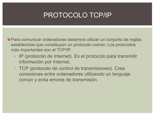 ◼Para comunicar ordenadores debemos utilizar un conjunto de reglas
establecidas que constituyen un protocolo común. Los protocolos
más importantes son el TCP/IP.
▪ IP (protocolo de Internet). Es el protocolo para transmitir
información por Internet.
▪ TCP (protocolo de control de transmisiones). Crea
conexiones entre ordenadores utilizando un lenguaje
común y evita errores de transmisión.
PROTOCOLO TCP/IP
 
