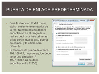 • Será la dirección IP del router,
switch o elemento enrutador de
la red. Nuestro equipo deberá
encontrarse en el rango de su
red, es decir, sus tres primeras
cifras serán iguales a su puerta
de enlace, y la última será
diferente.
• Si tenemos de puerta de enlace
192.168.0.1, nuestro equipo debe
tener una dirección IP
192.168.0.X (X se debe
encontrar entre 2-255).
PUERTA DE ENLACE PREDETERMINADA
 