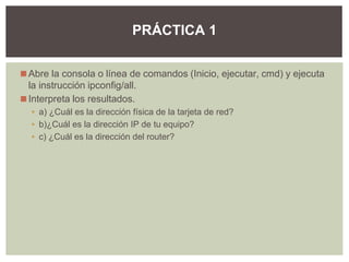 ◼Abre la consola o línea de comandos (Inicio, ejecutar, cmd) y ejecuta
la instrucción ipconfig/all.
◼Interpreta los resultados.
▪ a) ¿Cuál es la dirección física de la tarjeta de red?
▪ b)¿Cuál es la dirección IP de tu equipo?
▪ c) ¿Cuál es la dirección del router?
PRÁCTICA 1
 