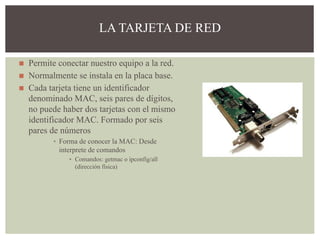 ◼ Permite conectar nuestro equipo a la red.
◼ Normalmente se instala en la placa base.
◼ Cada tarjeta tiene un identificador
denominado MAC, seis pares de dígitos,
no puede haber dos tarjetas con el mismo
identificador MAC. Formado por seis
pares de números
▪ Forma de conocer la MAC: Desde
interprete de comandos
▪ Comandos: getmac o ipconfig/all
(dirección física)
LA TARJETA DE RED
 