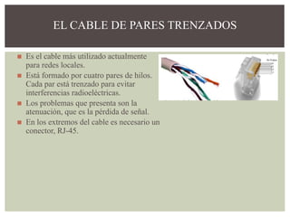 ◼ Es el cable más utilizado actualmente
para redes locales.
◼ Está formado por cuatro pares de hilos.
Cada par está trenzado para evitar
interferencias radioeléctricas.
◼ Los problemas que presenta son la
atenuación, que es la pérdida de señal.
◼ En los extremos del cable es necesario un
conector, RJ-45.
EL CABLE DE PARES TRENZADOS
 