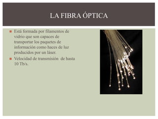 ◼ Está formada por filamentos de
vidrio que son capaces de
transportar los paquetes de
información como haces de luz
producidos por un láser.
◼ Velocidad de transmisión de hasta
10 Tb/s.
LA FIBRA ÓPTICA
 