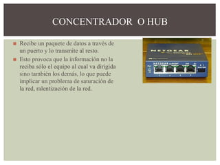 ◼ Recibe un paquete de datos a través de
un puerto y lo transmite al resto.
◼ Esto provoca que la información no la
reciba sólo el equipo al cual va dirigida
sino también los demás, lo que puede
implicar un problema de saturación de
la red, ralentización de la red.
CONCENTRADOR O HUB
 