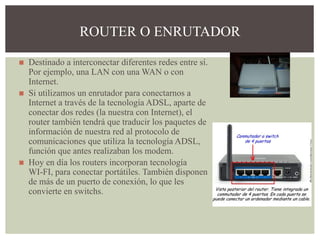 ◼ Destinado a interconectar diferentes redes entre sí.
Por ejemplo, una LAN con una WAN o con
Internet.
◼ Si utilizamos un enrutador para conectarnos a
Internet a través de la tecnología ADSL, aparte de
conectar dos redes (la nuestra con Internet), el
router también tendrá que traducir los paquetes de
información de nuestra red al protocolo de
comunicaciones que utiliza la tecnología ADSL,
función que antes realizaban los modem.
◼ Hoy en día los routers incorporan tecnología
WI-FI, para conectar portátiles. También disponen
de más de un puerto de conexión, lo que les
convierte en switchs.
ROUTER O ENRUTADOR
 