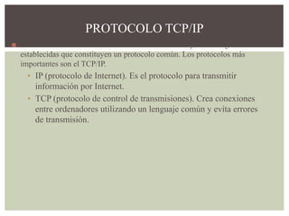 ◼ Para comunicar ordenadores debemos utilizar un conjunto de reglas
establecidas que constituyen un protocolo común. Los protocolos más
importantes son el TCP/IP.
▪ IP (protocolo de Internet). Es el protocolo para transmitir
información por Internet.
▪ TCP (protocolo de control de transmisiones). Crea conexiones
entre ordenadores utilizando un lenguaje común y evita errores
de transmisión.
PROTOCOLO TCP/IP
 