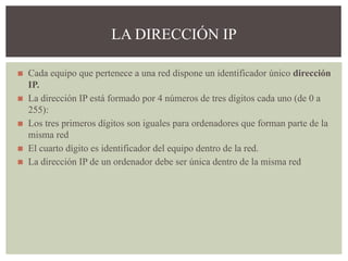 ◼ Cada equipo que pertenece a una red dispone un identificador único dirección
IP.
◼ La dirección IP está formado por 4 números de tres dígitos cada uno (de 0 a
255):
◼ Los tres primeros dígitos son iguales para ordenadores que forman parte de la
misma red
◼ El cuarto dígito es identificador del equipo dentro de la red.
◼ La dirección IP de un ordenador debe ser única dentro de la misma red
LA DIRECCIÓN IP
 