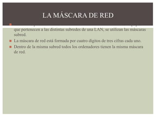 ◼ En una red pueden crearse distintas subredes. Para diferenciar los equipos
que pertenecen a las distintas subredes de una LAN, se utilizan las máscaras
subred.
◼ La máscara de red está formada por cuatro dígitos de tres cifras cada uno.
◼ Dentro de la misma subred todos los ordenadores tienen la misma máscara
de red.
LA MÁSCARA DE RED
 