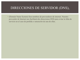 ▪ (Domain Name System) Son nombres de proveedores de internet. Nuestro
proveedor de Internet nos facilitará dos direcciones DNS para evitar la falta de
servicio en el caso de perdida o saturación de una de ellas.
DIRECCIONES DE SERVIDOR (DNS),
 