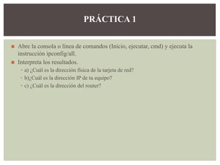 ◼ Abre la consola o línea de comandos (Inicio, ejecutar, cmd) y ejecuta la
instrucción ipconfig/all.
◼ Interpreta los resultados.
▪ a) ¿Cuál es la dirección física de la tarjeta de red?
▪ b)¿Cuál es la dirección IP de tu equipo?
▪ c) ¿Cuál es la dirección del router?
PRÁCTICA 1
 