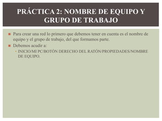 ◼ Para crear una red lo primero que debemos tener en cuenta es el nombre de
equipo y el grupo de trabajo, del que formamos parte.
◼ Debemos acudir a:
▪ INICIO/MI PC/BOTÓN DERECHO DEL RATÓN/PROPIEDADES/NOMBRE
DE EQUIPO.
PRÁCTICA 2: NOMBRE DE EQUIPO Y
GRUPO DE TRABAJO
 