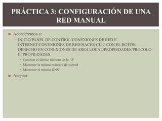 ◼ Accederemos a:
▪ INICIO/PANEL DE CONTROL/CONEXIONES DE RED E
INTERNET/CONEXIONES DE RED/HACER CLIC CON EL BOTÓN
DERECHO EN CONEXIONES DE AREA LOCAL/PROPIEDADES/PROCOLO
IP/PROPIEDADES.
▪ Cambiar el último número de la IP
▪ Mantener la misma máscara de subred
▪ Mantener el mismo DNS
◼ Aceptar
PRÁCTICA 3: CONFIGURACIÓN DE UNA
RED MANUAL
 