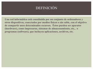 Una red informática está constituida por un conjunto de ordenadores y
otros dispositivos, conectados por medios físicos o sin cable, con el objetivo
de compartir unos determinados recursos. Éstos pueden ser aparatos
(hardware), como impresoras, sistemas de almacenamiento, etc., o
programas (software), que incluyen aplicaciones, archivos, etc.
DEFINICIÓN
 