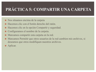 ◼ Nos situamos encima de la carpeta
◼ Hacemos clic con el botón derecho del ratón.
◼ Hacemos clic en la opción Compartir y seguridad.
◼ Configuramos el nombre de la carpeta.
◼ Marcamos compartir esta carpeta en la red.
◼ Marcamos Permitir que otros usuarios de la red cambien mis archivos, si
deseamos que otros modifiquen nuestros archivos.
◼ Aplicar.
PRÁCTICA 5: COMPARTIR UNA CARPETA
 