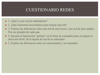 ◼ 1. ¿Qué es una red de ordenadores?
◼ 2. ¿Qué elementos necesitamos para formar una red?
◼ 3. Explica las diferencias entre una red de área local y una red de área amplia.
Pon un ejemplo de cada una.
◼ 4. Ejecuta la instrucción “getmac” en la línea de comandos para averiguar la
dirección MAC de la tarjeta de red de tu ordenador
◼ 5. Explica las diferencias entre un concentrador y un enrutador.
CUESTIONARIO REDES
 