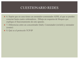 ◼ 6. Supón que en casa tienes un enrutador-conmutador ADSL al que se pueden
conectar hasta cuatro ordenadores. Dibuja un esquema de bloques que
explique el funcionamiento de este aparato.
◼ 7. Diferencias entre un concentrador (hub). Conmutador (switch) y enrutador
(router)
◼ 8. Qué es el protocolo TCP/IP
CUESTIONARIO REDES
 