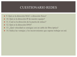 ◼ 9. Qué es la dirección MAC o dirección física?
◼ 10. Qué es la dirección IP de nuestro equipo?
◼ 11. Cual es la dirección de la puerta de enlace?
◼ 12. Qué es la dirección DNS?
◼ 13. ¿Qué velocidad se consigue con un cable de fibra óptica?
◼ 14. Indica las ventajas y los inconvenientes que supone trabajar en red.
CUESTIONARIO REDES
 