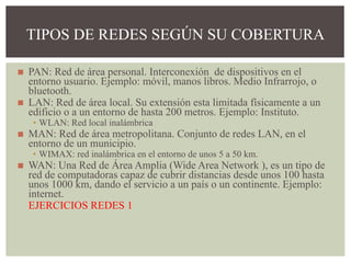 ◼ PAN: Red de área personal. Interconexión de dispositivos en el
entorno usuario. Ejemplo: móvil, manos libros. Medio Infrarrojo, o
bluetooth.
◼ LAN: Red de área local. Su extensión esta limitada físicamente a un
edificio o a un entorno de hasta 200 metros. Ejemplo: Instituto.
▪ WLAN: Red local inalámbrica
◼ MAN: Red de área metropolitana. Conjunto de redes LAN, en el
entorno de un municipio.
▪ WIMAX: red inalámbrica en el entorno de unos 5 a 50 km.
◼ WAN: Una Red de Área Amplia (Wide Area Network ), es un tipo de
red de computadoras capaz de cubrir distancias desde unos 100 hasta
unos 1000 km, dando el servicio a un país o un continente. Ejemplo:
internet.
EJERCICIOS REDES 1
TIPOS DE REDES SEGÚN SU COBERTURA
 