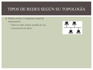 ◼ Redes en bus: Comparten canal de
transmisión
▪ Fallo en cable central, perdida de red.
▪ Acumulación de datos.
TIPOS DE REDES SEGÚN SU TOPOLOGÍA
 