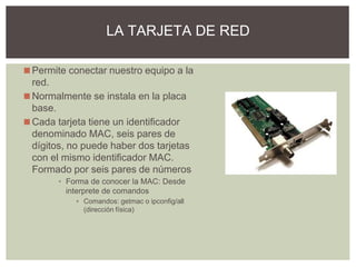 ◼Permite conectar nuestro equipo a la
red.
◼Normalmente se instala en la placa
base.
◼Cada tarjeta tiene un identificador
denominado MAC, seis pares de
dígitos, no puede haber dos tarjetas
con el mismo identificador MAC.
Formado por seis pares de números
▪ Forma de conocer la MAC: Desde
interprete de comandos
▪ Comandos: getmac o ipconfig/all
(dirección física)
LA TARJETA DE RED
 