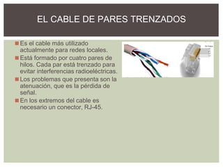 ◼Es el cable más utilizado
actualmente para redes locales.
◼Está formado por cuatro pares de
hilos. Cada par está trenzado para
evitar interferencias radioeléctricas.
◼Los problemas que presenta son la
atenuación, que es la pérdida de
señal.
◼En los extremos del cable es
necesario un conector, RJ-45.
EL CABLE DE PARES TRENZADOS
 