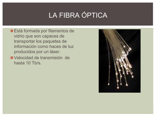 ◼Está formada por filamentos de
vidrio que son capaces de
transportar los paquetes de
información como haces de luz
producidos por un láser.
◼Velocidad de transmisión de
hasta 10 Tb/s.
LA FIBRA ÓPTICA
 