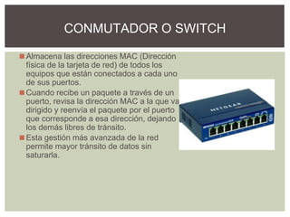 ◼Almacena las direcciones MAC (Dirección
física de la tarjeta de red) de todos los
equipos que están conectados a cada uno
de sus puertos.
◼Cuando recibe un paquete a través de un
puerto, revisa la dirección MAC a la que va
dirigido y reenvía el paquete por el puerto
que corresponde a esa dirección, dejando
los demás libres de tránsito.
◼Esta gestión más avanzada de la red
permite mayor tránsito de datos sin
saturarla.
CONMUTADOR O SWITCH
 